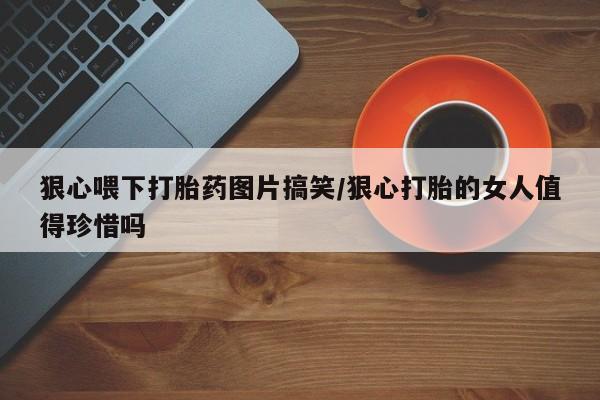 流产药网上购买狠心喂下打胎药图片搞笑/狠心打胎的女人值得珍惜吗
