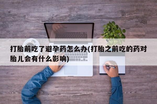 流产药网上购买打胎前吃了避孕药怎么办(打胎之前吃的药对胎儿会有什么影响)
