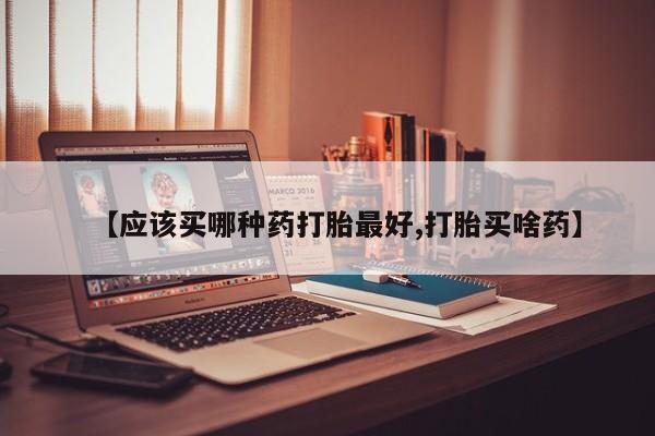 流产药网上购买【应该买哪种药打胎最好,打胎买啥药】