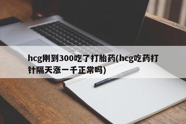 流产药网上购买hcg刚到300吃了打胎药(hcg吃药打针隔天涨一千正常吗)