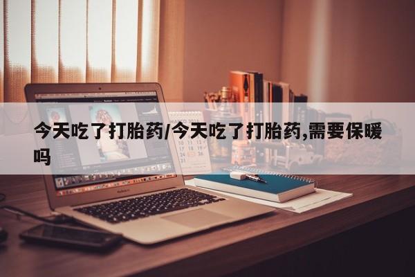 流产药网上购买今天吃了打胎药/今天吃了打胎药,需要保暖吗