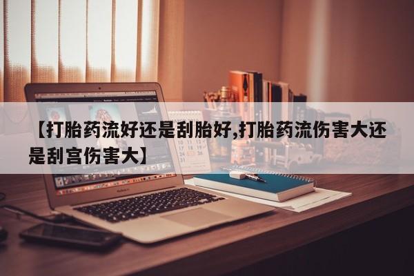 流产药网上购买【打胎药流好还是刮胎好,打胎药流伤害大还是刮宫伤害大】