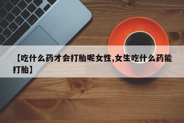 流产药网上购买【吃什么药才会打胎呢女性,女生吃什么药能打胎】