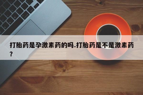 流产药网上购买打胎药是孕激素药的吗.打胎药是不是激素药？