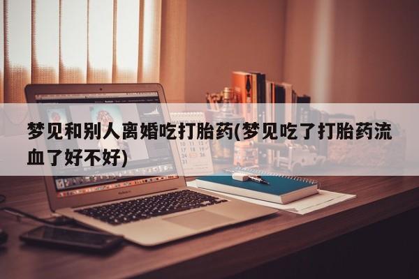 流产药网上购买梦见和别人离婚吃打胎药(梦见吃了打胎药流血了好不好)