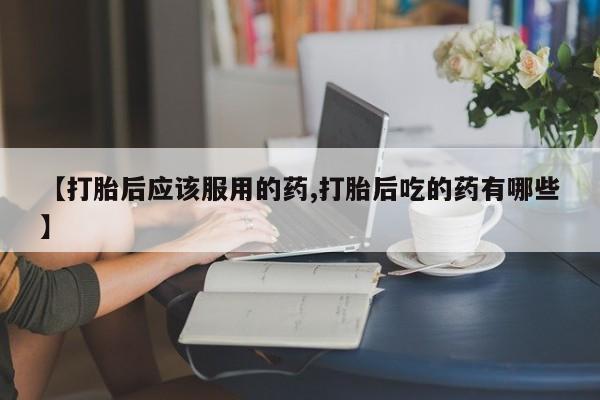 流产药网上购买【打胎后应该服用的药,打胎后吃的药有哪些】