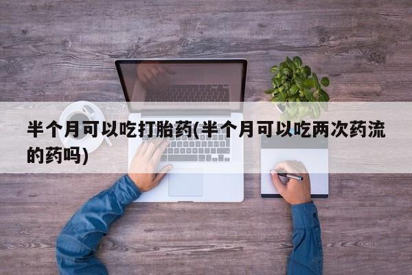 流产药网上购买半个月可以吃打胎药(半个月可以吃两次药流的药吗)