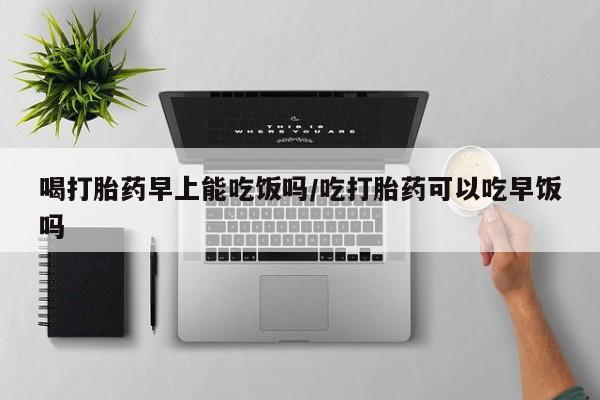 流产药网上购买喝打胎药早上能吃饭吗/吃打胎药可以吃早饭吗