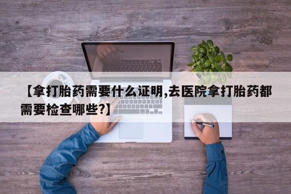 流产药网上购买【拿打胎药需要什么证明,去医院拿打胎药都需要检查哪些?】