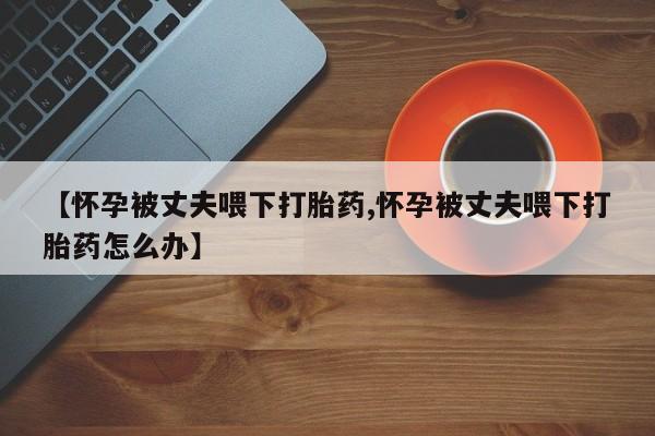 流产药网上购买【怀孕被丈夫喂下打胎药,怀孕被丈夫喂下打胎药怎么办】