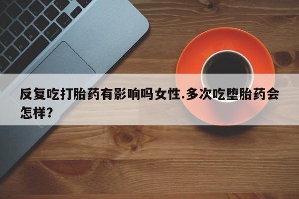 流产药网上购买反复吃打胎药有影响吗女性.多次吃堕胎药会怎样？