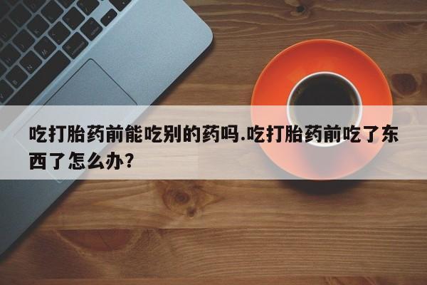流产药网上购买吃打胎药前能吃别的药吗.吃打胎药前吃了东西了怎么办？