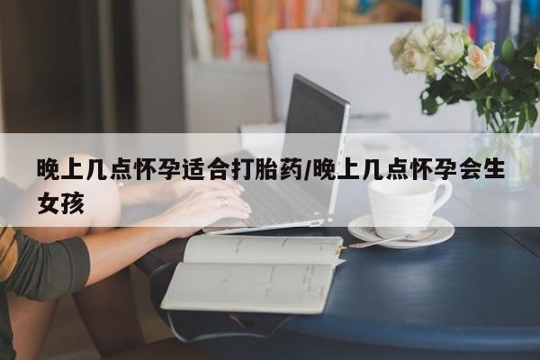 流产药网上购买晚上几点怀孕适合打胎药/晚上几点怀孕会生女孩
