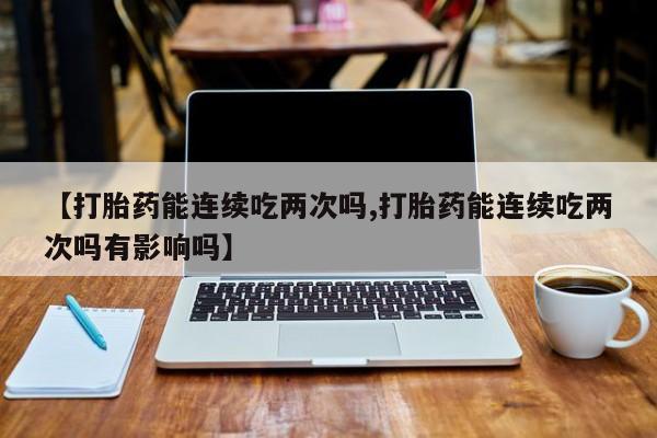 流产药网上购买【打胎药能连续吃两次吗,打胎药能连续吃两次吗有影响吗】