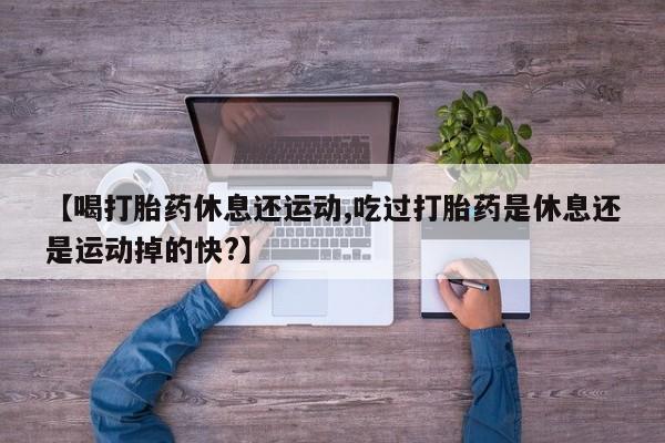 流产药网上购买【喝打胎药休息还运动,吃过打胎药是休息还是运动掉的快?】