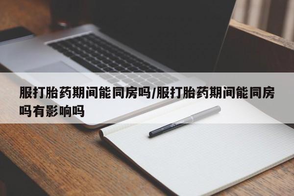 流产药网上购买服打胎药期间能同房吗/服打胎药期间能同房吗有影响吗