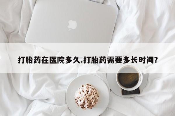 流产药网上购买打胎药在医院多久.打胎药需要多长时间？