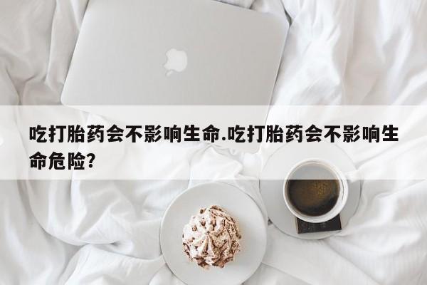 流产药网上购买吃打胎药会不影响生命.吃打胎药会不影响生命危险？