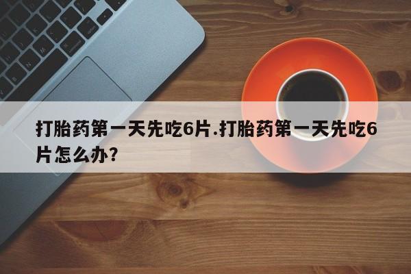 流产药网上购买打胎药第一天先吃6片.打胎药第一天先吃6片怎么办？