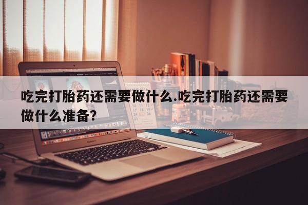 流产药网上购买吃完打胎药还需要做什么.吃完打胎药还需要做什么准备？