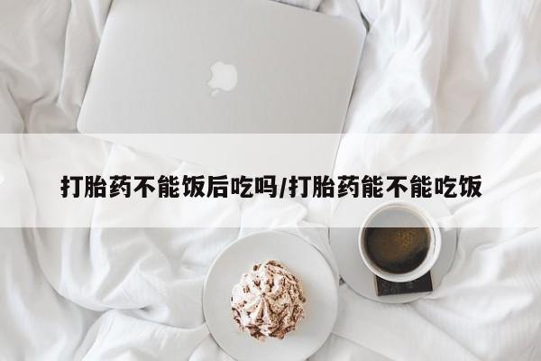 流产药网上购买打胎药不能饭后吃吗/打胎药能不能吃饭