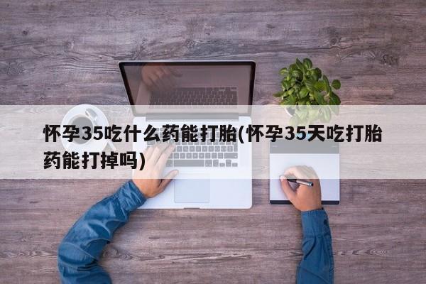 流产药网上购买怀孕35吃什么药能打胎(怀孕35天吃打胎药能打掉吗)
