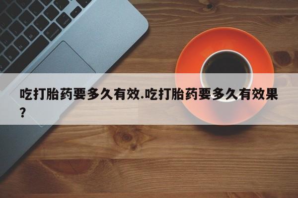 流产药网上购买吃打胎药要多久有效.吃打胎药要多久有效果？