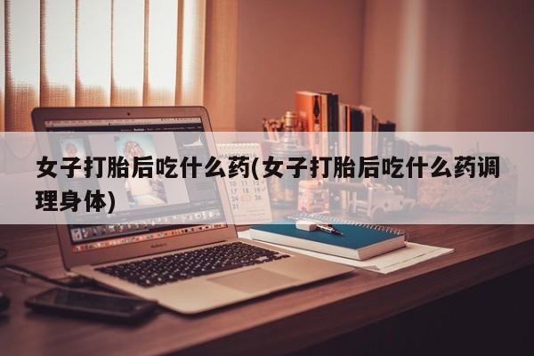 流产药网上购买女子打胎后吃什么药(女子打胎后吃什么药调理身体)