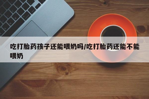 流产药网上购买吃打胎药孩子还能喂奶吗/吃打胎药还能不能喂奶