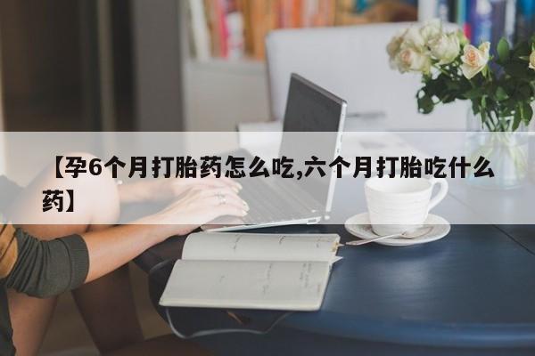 流产药网上购买【孕6个月打胎药怎么吃,六个月打胎吃什么药】
