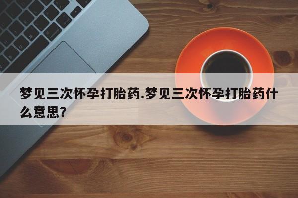 流产药网上购买梦见三次怀孕打胎药.梦见三次怀孕打胎药什么意思？