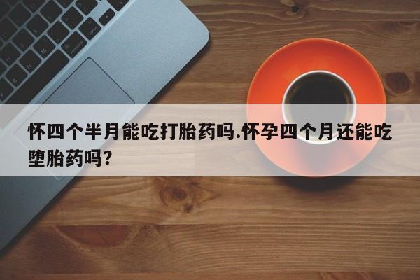 流产药网上购买怀四个半月能吃打胎药吗.怀孕四个月还能吃堕胎药吗？
