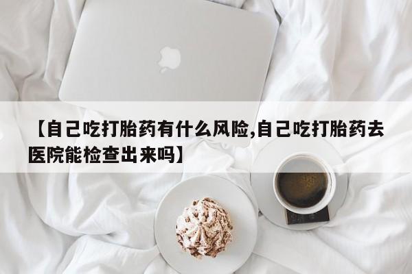 流产药网上购买【自己吃打胎药有什么风险,自己吃打胎药去医院能检查出来吗】