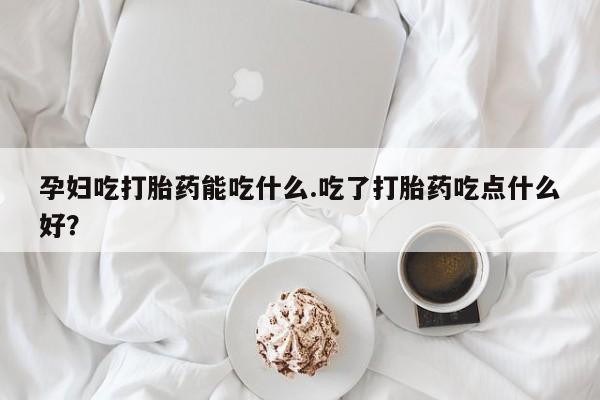 流产药网上购买孕妇吃打胎药能吃什么.吃了打胎药吃点什么好？