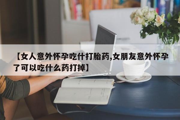 流产药网上购买【女人意外怀孕吃什打胎药,女朋友意外怀孕了可以吃什么药打掉】