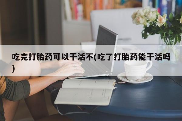 流产药网上购买吃完打胎药可以干活不(吃了打胎药能干活吗)