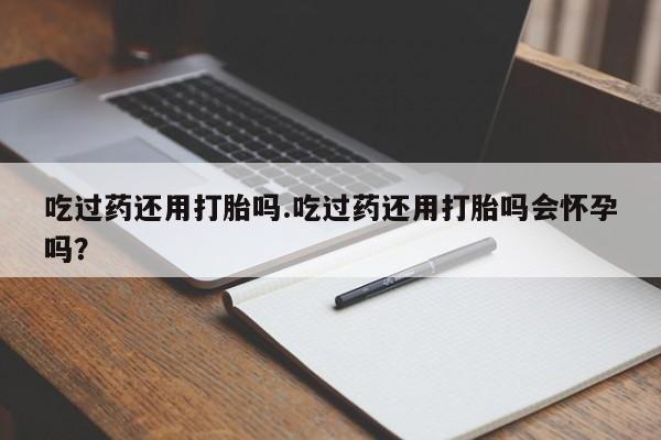 流产药网上购买吃过药还用打胎吗.吃过药还用打胎吗会怀孕吗？