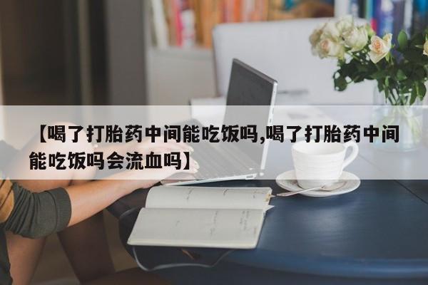 流产药网上购买【喝了打胎药中间能吃饭吗,喝了打胎药中间能吃饭吗会流血吗】