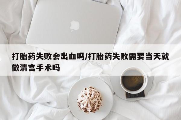 流产药网上购买打胎药失败会出血吗/打胎药失败需要当天就做清宫手术吗
