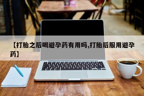 流产药网上购买【打胎之后喝避孕药有用吗,打胎后服用避孕药】