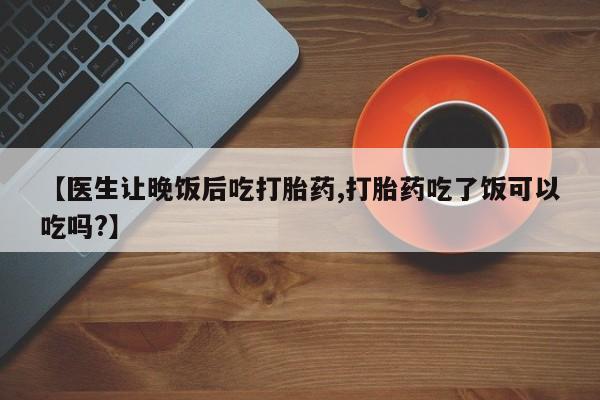 流产药网上购买【医生让晚饭后吃打胎药,打胎药吃了饭可以吃吗?】