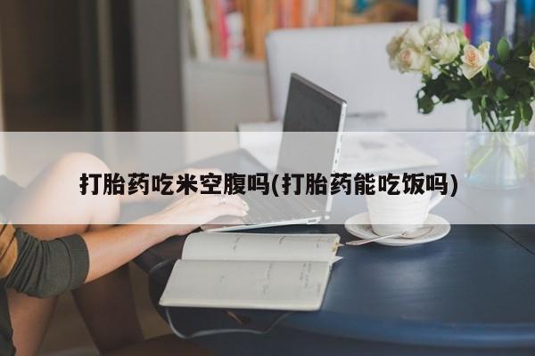 流产药网上购买打胎药吃米空腹吗(打胎药能吃饭吗)