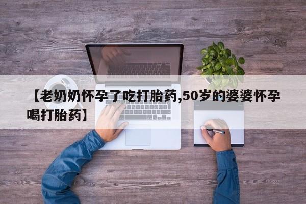 流产药网上购买【老奶奶怀孕了吃打胎药,50岁的婆婆怀孕喝打胎药】