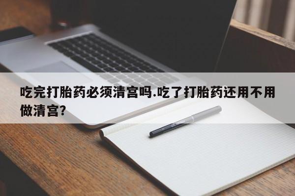 流产药网上购买吃完打胎药必须清宫吗.吃了打胎药还用不用做清宫？