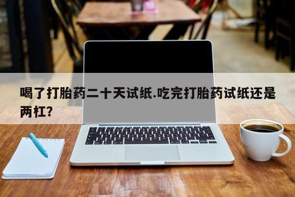流产药网上购买喝了打胎药二十天试纸.吃完打胎药试纸还是两杠？