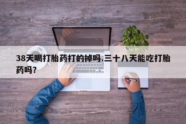 流产药网上购买38天喝打胎药打的掉吗.三十八天能吃打胎药吗？