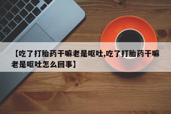 流产药网上购买【吃了打胎药干嘛老是呕吐,吃了打胎药干嘛老是呕吐怎么回事】