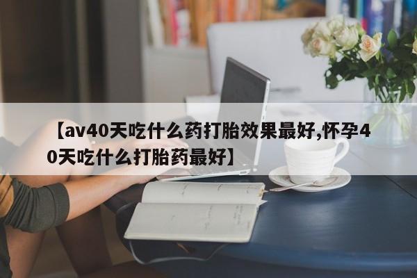流产药网上购买【av40天吃什么药打胎效果最好,怀孕40天吃什么打胎药最好】