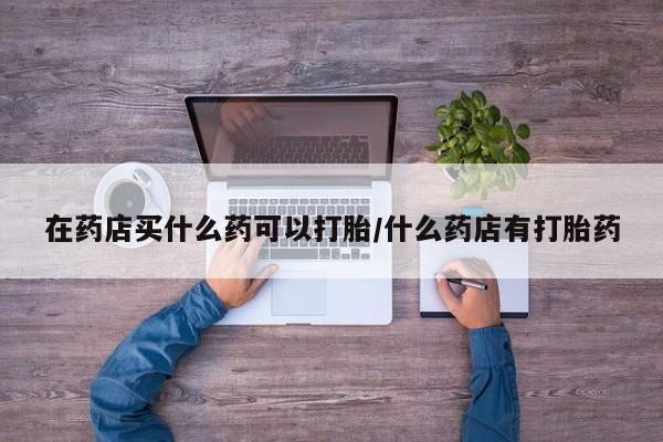 流产药网上购买在药店买什么药可以打胎/什么药店有打胎药