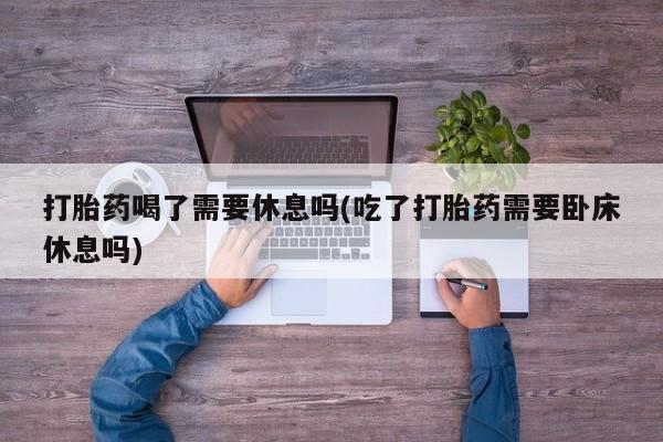 流产药网上购买打胎药喝了需要休息吗(吃了打胎药需要卧床休息吗)